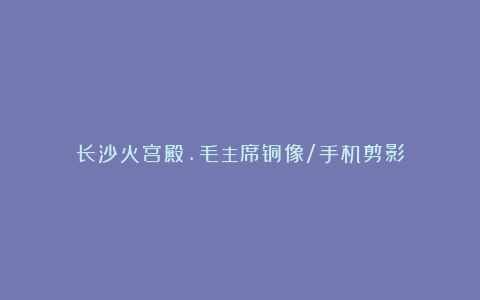 长沙火宫殿.毛主席铜像/手机剪影