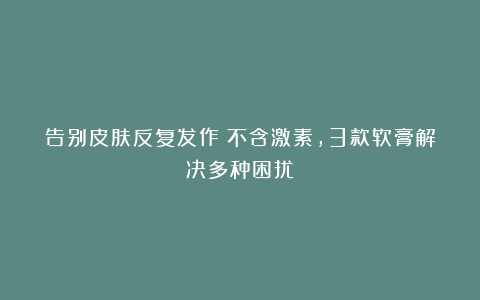 告别皮肤反复发作！不含激素，3款软膏解决多种困扰