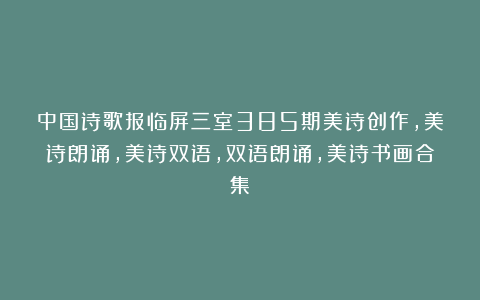 中国诗歌报临屏三室385期美诗创作,美诗朗诵,美诗双语,双语朗诵,美诗书画合集