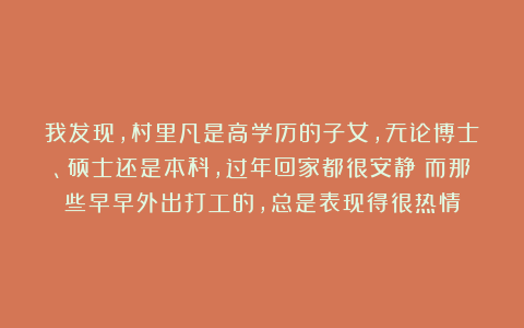 我发现，村里凡是高学历的子女，无论博士、硕士还是本科，过年回家都很安静；而那些早早外出打工的，总是表现得很热情
