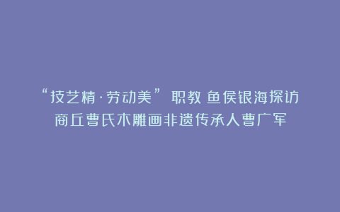 “技艺精·劳动美” 职教鲶鱼侯银海探访商丘曹氏木雕画非遗传承人曹广军
