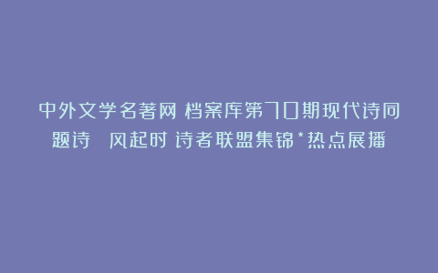 中外文学名著网●档案库第70期现代诗同题诗 《风起时》诗者联盟集锦*热点展播！
