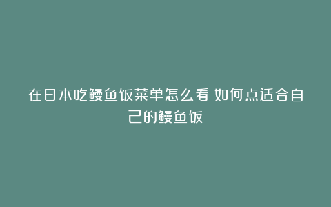 在日本吃鳗鱼饭菜单怎么看？如何点适合自己的鳗鱼饭？