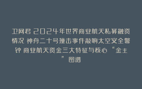 卫网君:2024年世界商业航天私募融资情况;神舟二十号撞击事件敲响太空安全警钟;商业航天资金三大特征与核心 “金主” 图谱