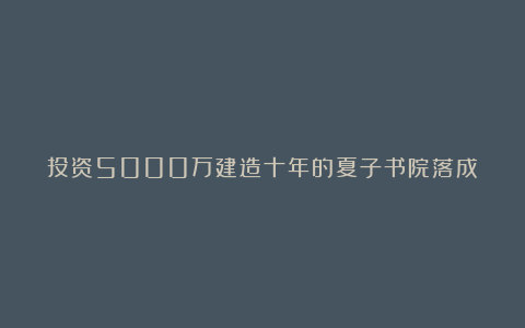 投资5000万建造十年的夏子书院落成