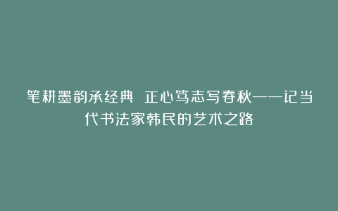 笔耕墨韵承经典 正心笃志写春秋——记当代书法家韩民的艺术之路