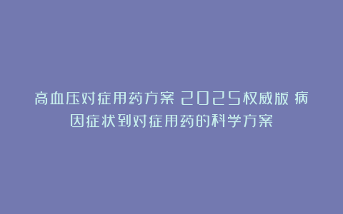 高血压对症用药方案（2025权威版）病因症状到对症用药的科学方案