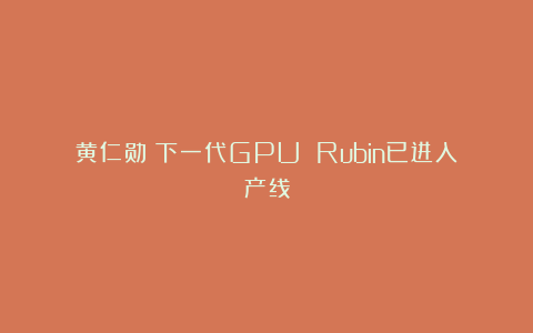 黄仁勋:下一代GPU Rubin已进入产线