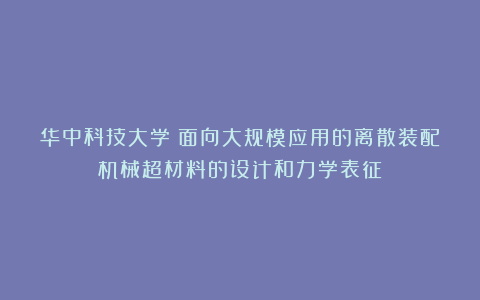 华中科技大学:面向大规模应用的离散装配机械超材料的设计和力学表征