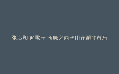 张志和《渔歌子》所咏之西塞山在湖北黄石