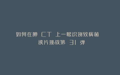 如何在肺 CT 上一眼识别致病菌？ | 读片挑战第 31 弹