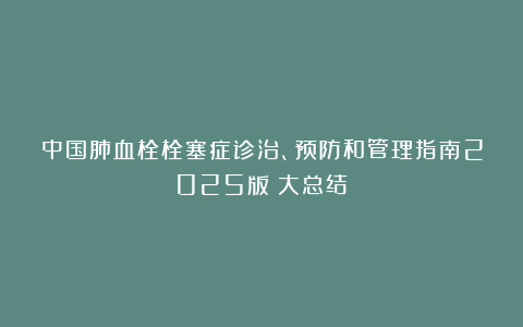 中国肺血栓栓塞症诊治、预防和管理指南2025版（大总结）