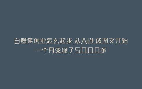 自媒体创业怎么起步：从AI生成图文开始一个月变现了5000多