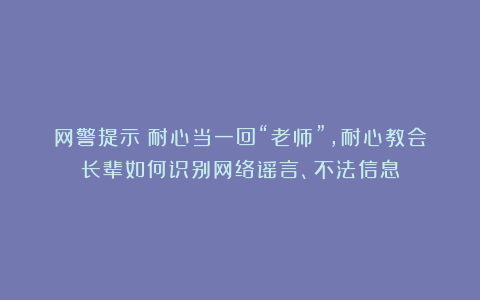 网警提示:耐心当一回“老师”,耐心教会长辈如何识别网络谣言、不法信息