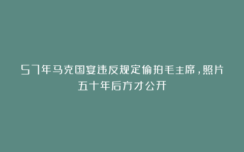 57年马克国宴违反规定偷拍毛主席,照片五十年后方才公开