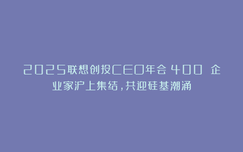 2025联想创投CEO年会|400 企业家沪上集结，共迎硅基潮涌