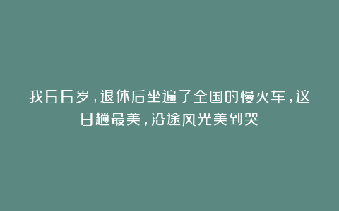 我66岁，退休后坐遍了全国的慢火车，这8趟最美，沿途风光美到哭！