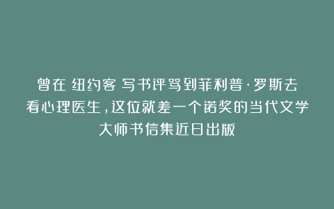 曾在《纽约客》写书评骂到菲利普·罗斯去看心理医生，这位就差一个诺奖的当代文学大师书信集近日出版