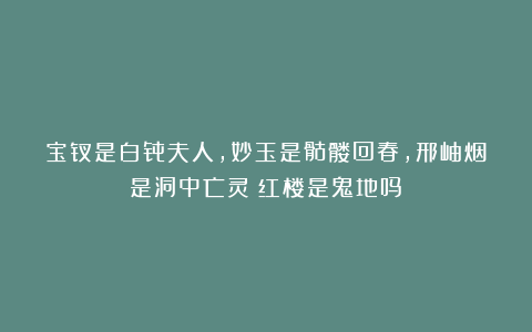 宝钗是白骨夫人，妙玉是骷髅回春，邢岫烟是洞中亡灵？红楼是鬼地吗？