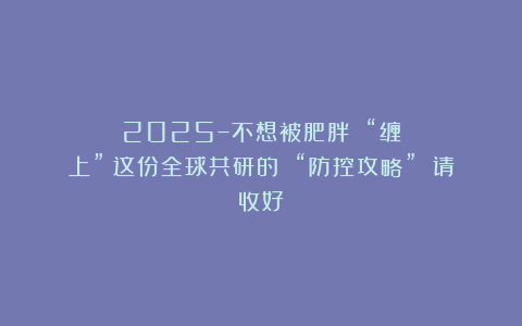 2025–不想被肥胖 “缠上”?这份全球共研的 “防控攻略” 请收好