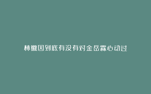 林徽因到底有没有对金岳霖心动过