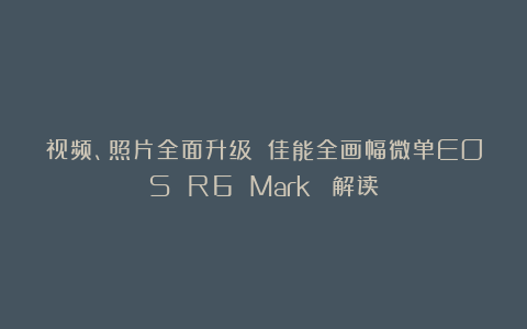 视频、照片全面升级 佳能全画幅微单EOS R6 Mark Ⅲ解读