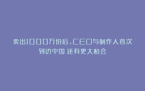 卖出1000万份后，CEO与制作人首次到访中国：还有更大机会？