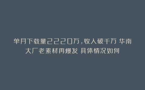 单月下载量2220万,收入破千万!华南大厂老素材再爆发?具体情况如何?