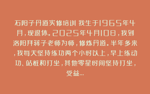 石阳子丹道实修培训：我生于1965年4月，现退休。2025年4月10日，我到洛阳拜蒋子老师为师，修炼丹道。半年多来，我每天坚持练功两个小时以上，早上练动功、站桩和打坐，其他零星时间坚持打坐，受益…