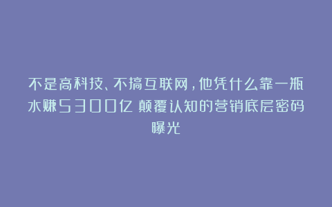 不是高科技、不搞互联网,他凭什么靠一瓶水赚5300亿?颠覆认知的营销底层密码曝光