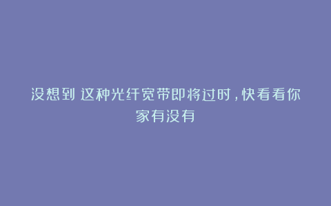 没想到!这种光纤宽带即将过时,快看看你家有没有!