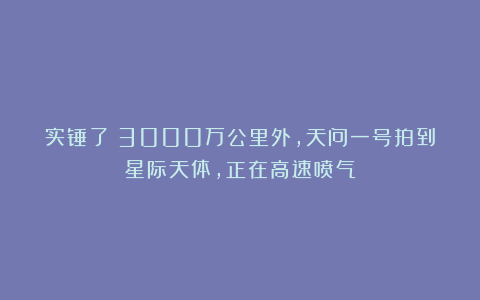 实锤了!3000万公里外,天问一号拍到星际天体,正在高速喷气