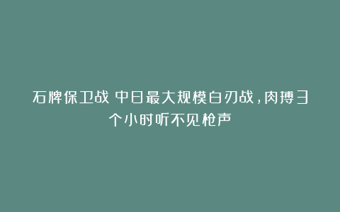 石牌保卫战：中日最大规模白刃战，肉搏3个小时听不见枪声
