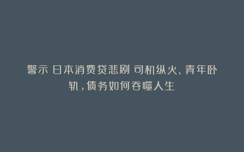 警示！日本消费贷悲剧：司机纵火、青年卧轨，债务如何吞噬人生？