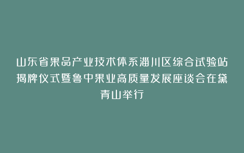 山东省果品产业技术体系淄川区综合试验站揭牌仪式暨鲁中果业高质量发展座谈会在黛青山举行