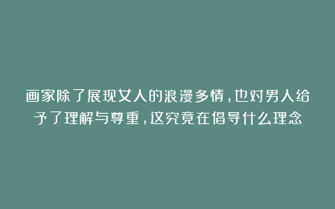 画家除了展现女人的浪漫多情,也对男人给予了理解与尊重,这究竟在倡导什么理念