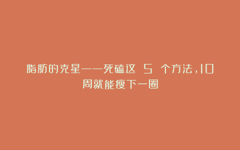 脂肪的克星——死磕这 5 个方法，10周就能瘦下一圈