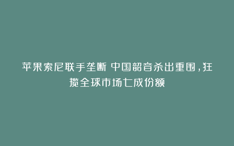 苹果索尼联手垄断？中国韶音杀出重围，狂揽全球市场七成份额