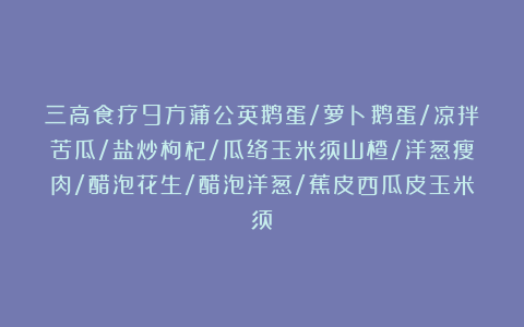 三高食疗9方蒲公英鹅蛋/萝卜鹅蛋/凉拌苦瓜/盐炒枸杞/瓜络玉米须山楂/洋葱瘦肉/醋泡花生/醋泡洋葱/蕉皮西瓜皮玉米须