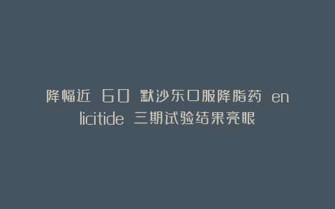 降幅近 60%:默沙东口服降脂药 enlicitide 三期试验结果亮眼