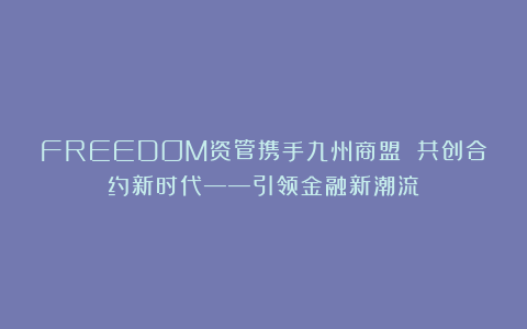 FREEDOM资管携手九州商盟 共创合约新时代——引领金融新潮流