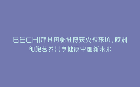 BECHI拜其再临进博获央视采访，欧洲细胞营养共享健康中国新未来