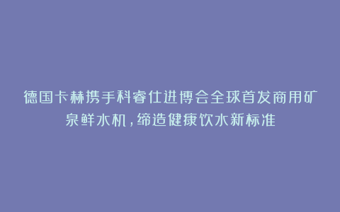 德国卡赫携手科睿仕进博会全球首发商用矿泉鲜水机，缔造健康饮水新标准