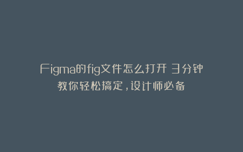 Figma的fig文件怎么打开？3分钟教你轻松搞定，设计师必备！