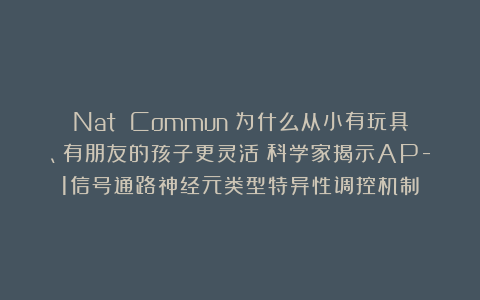 Nat Commun:为什么从小有玩具、有朋友的孩子更灵活?科学家揭示AP-1信号通路神经元类型特异性调控机制