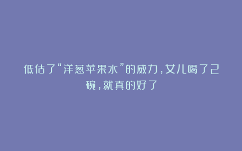 低估了“洋葱苹果水”的威力,女儿喝了2碗,就真的好了