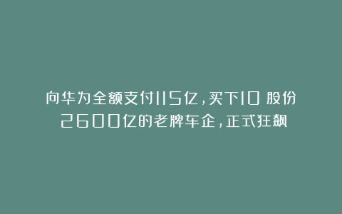 向华为全额支付115亿，买下10%股份！2600亿的老牌车企，正式狂飙