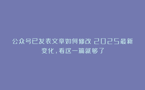 公众号已发表文章如何修改？2025最新变化，看这一篇就够了