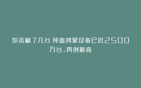 你贡献了几台？纯血鸿蒙设备已近2500万台，再创新高