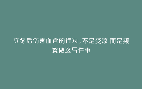 立冬后伤害血管的行为，不是受凉！而是频繁做这5件事
